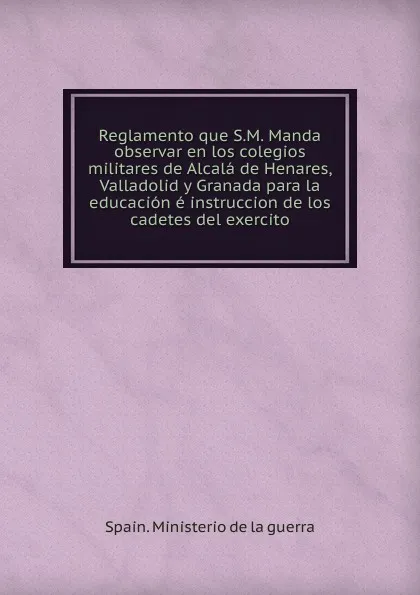 Обложка книги Reglamento que S.M. Manda observar en los colegios militares de Alcala de Henares, Valladolid y Granada para la educacion e instruccion de los cadetes del exercito, Spain. Ministerio de la guerra