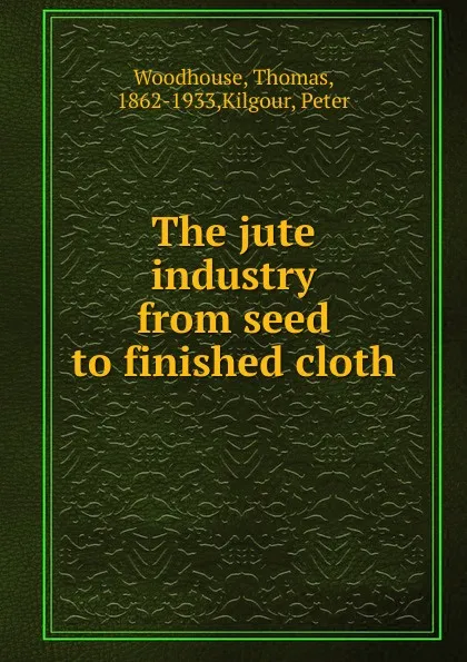 Обложка книги The jute industry from seed to finished cloth, Thomas Woodhouse