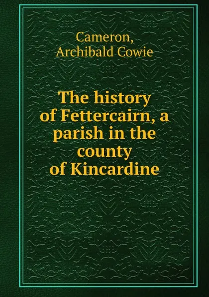 Обложка книги The history of Fettercairn, a parish in the county of Kincardine, Archibald Cowie Cameron