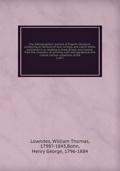 Обложка книги The bibliographer.s manual of English literature, containing an account of rare, curious, and useful books, published in or relating to Great Britain and Ireland, from the invention of printing, William Thomas Lowndes