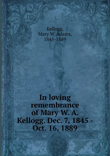 Обложка книги In loving remembrance of Mary W. A. Kellogg. Dec. 7, 1845 - Oct. 16, 1889, Mary W. Adams Kellogg