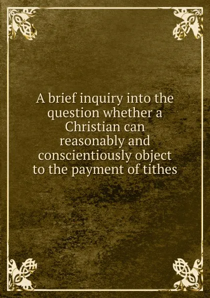 Обложка книги A brief inquiry into the question whether a Christian can reasonably and conscientiously object to the payment of tithes, Samuel Lee