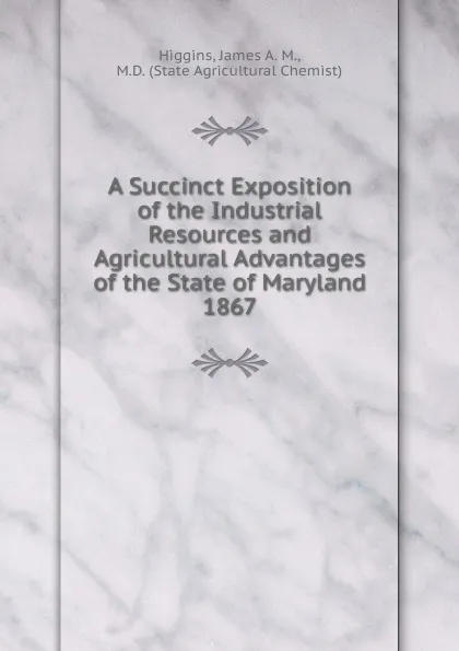 Обложка книги A Succinct Exposition of the Industrial Resources and Agricultural Advantages of the State of Maryland., James A. M. Higgins