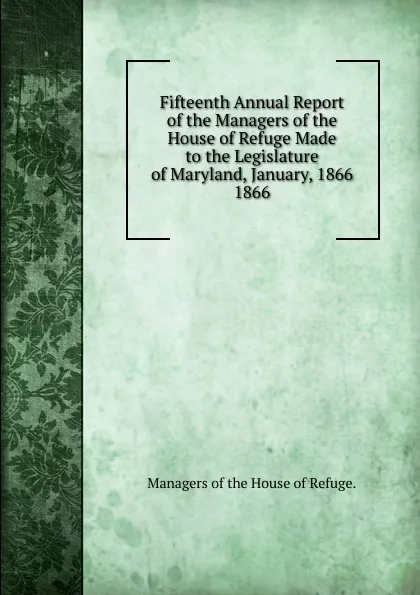 Обложка книги Fifteenth Annual Report of the Managers of the House of Refuge Made to the Legislature of Maryland, January, 1866., Managers of the House of Refuge