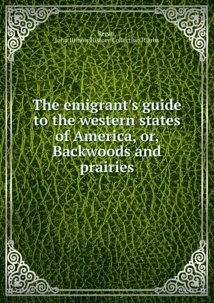 Обложка книги The emigrant.s guide to the western states of America. Or, Backwoods and prairies, John Regan