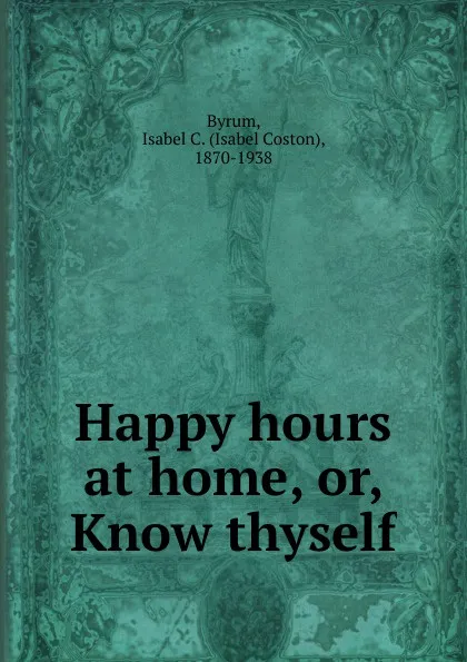 Обложка книги Happy hours at home. Or, Know thyself, Isabel Coston Byrum