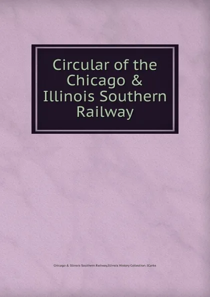 Обложка книги Circular of the Chicago . Illinois Southern Railway, Chicago and Illinois Southern Railway