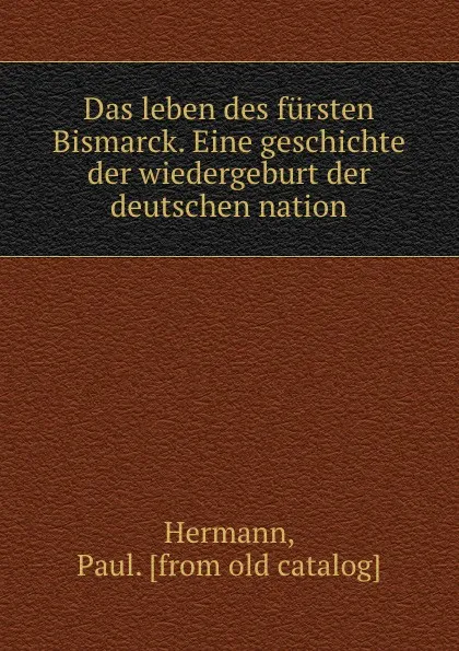 Обложка книги Das leben des fursten Bismarck. Eine geschichte der wiedergeburt der deutschen nation, Paul Hermann