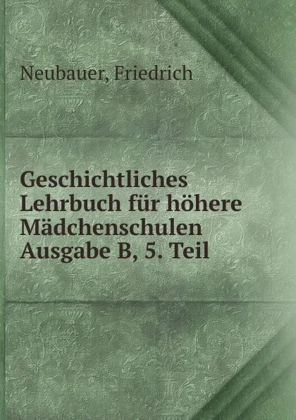 Обложка книги Geschichtliches Lehrbuch fur hohere Madchenschulen Ausgabe B, 5. Teil, Friedrich Neubauer
