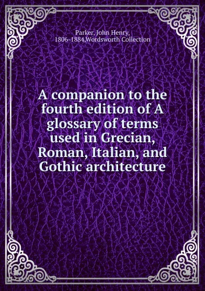 Обложка книги A companion to the fourth edition of A glossary of terms used in Grecian, Roman, Italian, and Gothic architecture, John Henry Parker