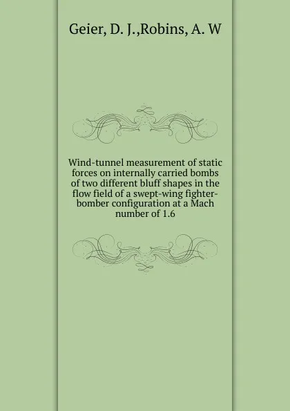 Обложка книги Wind-tunnel measurement of static forces on internally carried bombs of two different bluff shapes in the flow field of a swept-wing fighter-bomber configuration at a Mach number of 1.6, D.J. Geier