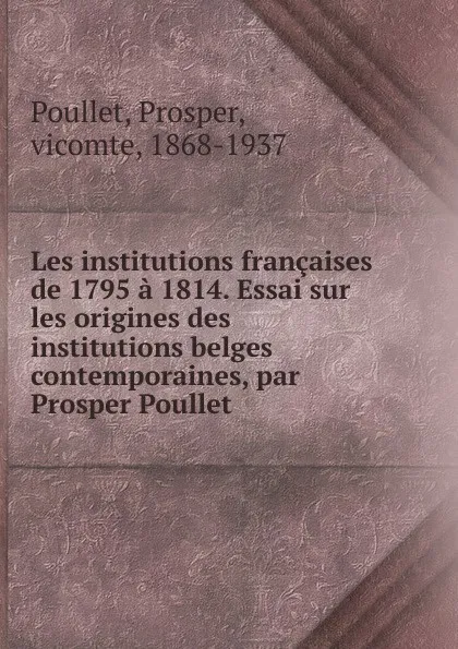Обложка книги Les institutions francaises de 1795 a 1814. Essai sur les origines des institutions belges contemporaines, par Prosper Poullet, Prosper Poullet