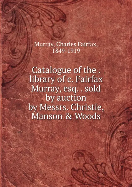 Обложка книги Catalogue of the library of c. Fairfax Murray, esq. sold by auction by Messrs. Christie, Manson . Woods, Charles Fairfax Murray