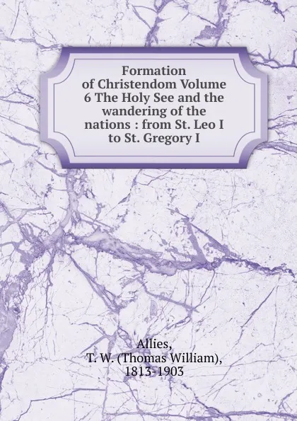 Обложка книги Formation of Christendom Volume 6 The Holy See and the wandering of the nations, Thomas William Allies