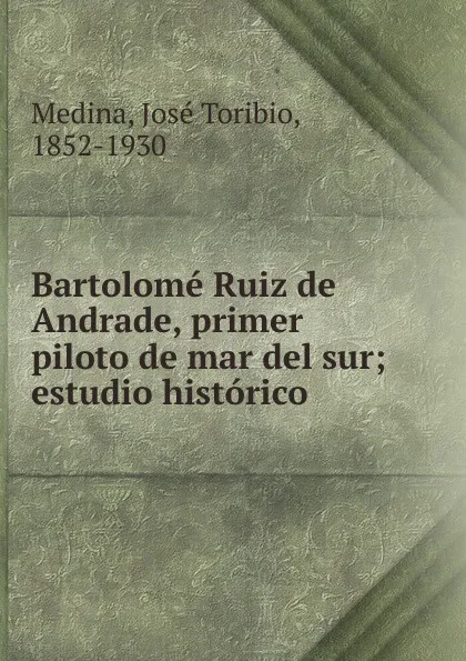 Обложка книги Bartolome Ruiz de Andrade, primer piloto de mar del sur, José Toribio Medina