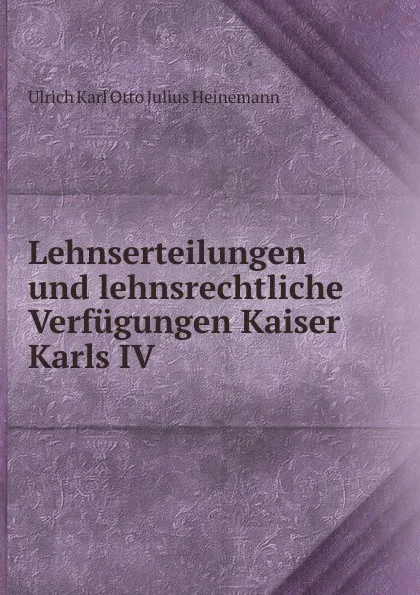 Обложка книги Lehnserteilungen und lehnsrechtliche Verfugungen Kaiser Karls IV, Ulrich Karl Otto Julius Heinemann