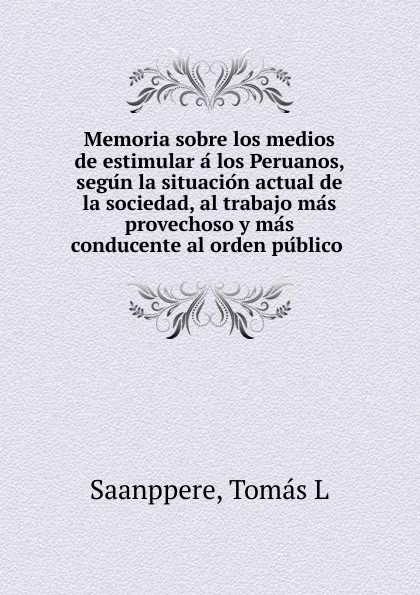 Обложка книги Memoria sobre los medios de estimular a los Peruanos, segun la situacion actual de la sociedad, al trabajo mas provechoso y mas conducente al orden publico, Tomás L. Saanppere