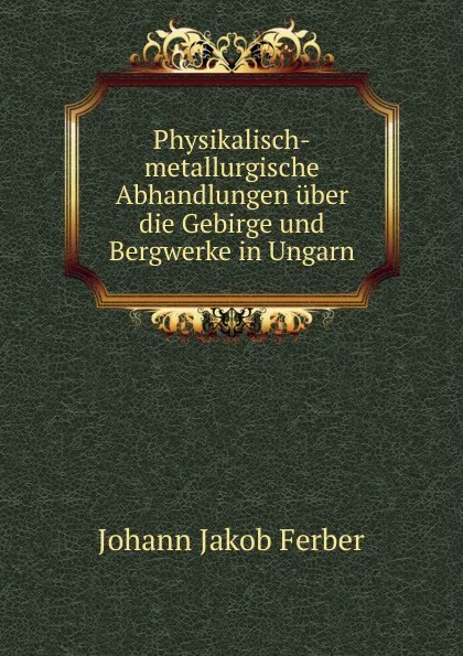 Обложка книги Physikalisch-metallurgische Abhandlungen uber die Gebirge und Bergwerke in Ungarn, Johann Jakob Ferber