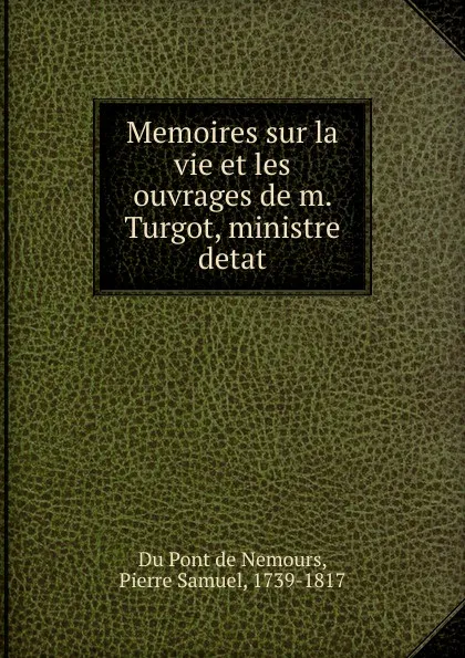 Обложка книги Memoires sur la vie et les ouvrages de m. Turgot, ministre detat, Pierre Samuel Du Pont de Nemours