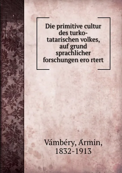 Обложка книги Die primitive cultur des turko-tatarischen volkes, auf grund sprachlicher forschungen erortert, Ármin Vámbéry