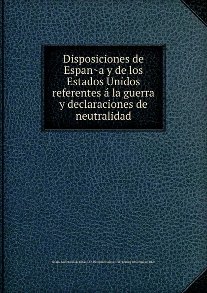 Обложка книги Disposiciones de Espana y de los Estados Unidos referentes a la guerra y declaraciones de neutralidad, Spain. Ministerio de Estado