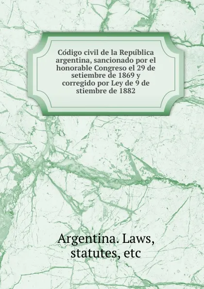 Обложка книги Codigo civil de la Republica argentina, sancionado por el honorable Congreso el 29 de setiembre de 1869 y corregido por Ley de 9 de stiembre de 1882, Argentina. Laws