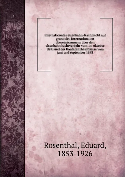 Обложка книги Internationales eisenbahn-frachtrecht auf grund des Internationalen ubereinkommens uber den eisenbahnfrachtverkehr vom 14. oktober 1890 und der Konferenzbeschlusse vom juni und september 1893, Eduard Rosenthal