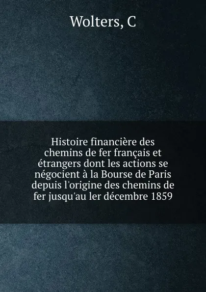 Обложка книги Histoire financiere des chemins de fer francais et etrangers dont les actions se negocient a la Bourse de Paris depuis l.origine des chemins de fer jusqu.au ler decembre 1859, C. Wolters