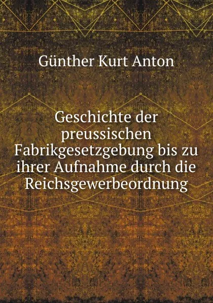 Обложка книги Geschichte der preussischen Fabrikgesetzgebung bis zu ihrer Aufnahme durch die Reichsgewerbeordnung., Günther Kurt Anton