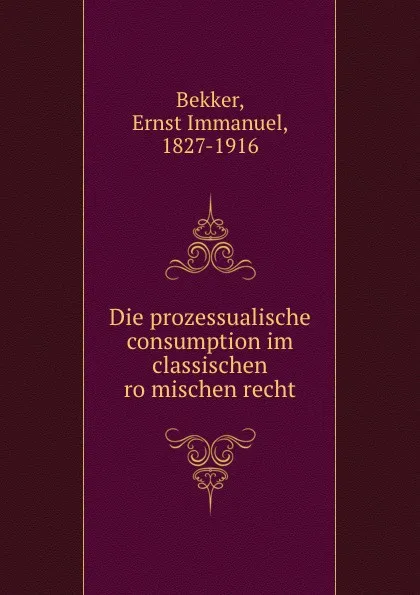 Обложка книги Die prozessualische consumption im classischen romischen recht, Ernst Immanuel Bekker