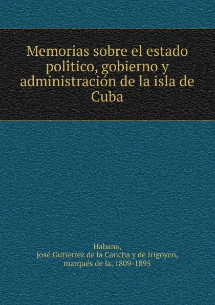 Обложка книги Memorias sobre el estado politico, gobierno y administracion de la isla de Cuba, José Gutierrez de la Concha y de Irigoyen Habana