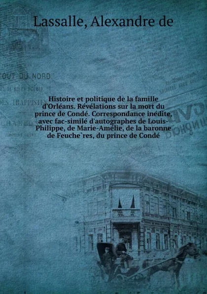 Обложка книги Histoire et politique de la famille d.Orleans. Revelations sur la mort du prince de Conde. Correspondance inedite, avec fac-simile d.autographes de Louis-Philippe, de Marie-Amelie, de la baronne de Feucheres, du prince de Conde, Alexandre de Lassalle