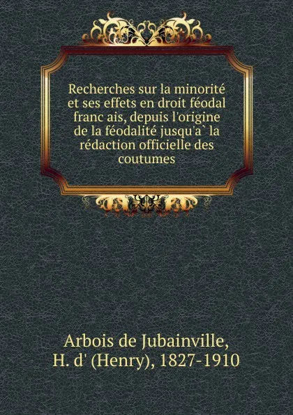 Обложка книги Recherches sur la minorite et ses effets en droit feodal francais, depuis l.origine de la feodalite jusqu.a la redaction officielle des coutumes, Henry d'Arbois de Jubainville