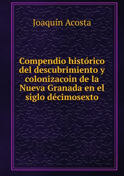 Обложка книги Compendio historico del descubrimiento y colonizacoin de la Nueva Granada en el siglo decimosexto, Joaquín Acosta