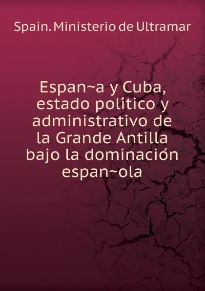 Обложка книги Espana y Cuba, estado politico y administrativo de la Grande Antilla bajo la dominacion espanola, Spain. Ministerio de Ultramar