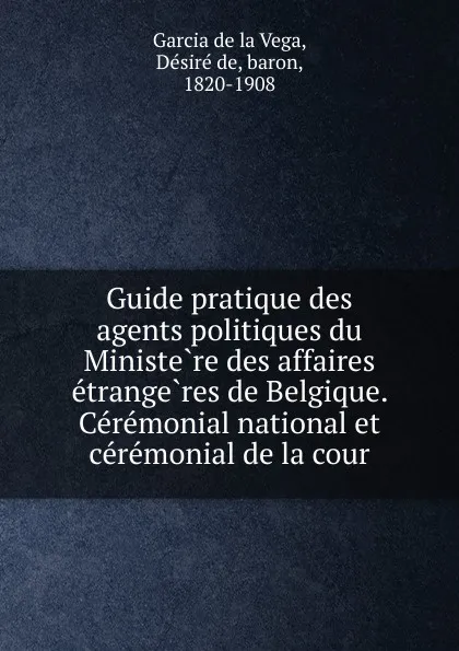 Обложка книги Guide pratique des agents politiques du Ministere des affaires etrangeres de Belgique. Ceremonial national et ceremonial de la cour, Désiré de Garcia de la Vega