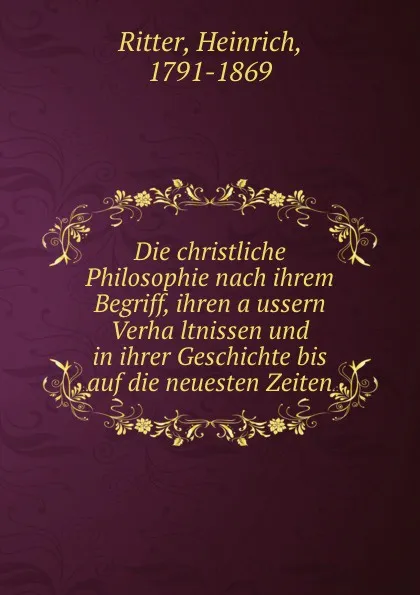 Обложка книги Die christliche Philosophie nach ihrem Begriff, ihren aussern Verhaltnissen und in ihrer Geschichte bis auf die neuesten Zeiten, Heinrich Ritter