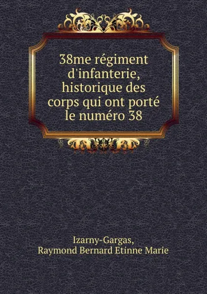 Обложка книги 38me regiment d.infanterie, historique des corps qui ont porte le numero 38, Raymond Bernard Etinne Marie Izarny-Gargas