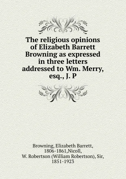 Обложка книги The religious opinions of Elizabeth Barrett Browning as expressed in three letters addressed to Wm. Merry, esq., J. P, Browning Elizabeth Barrett