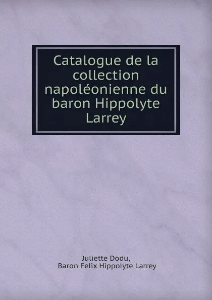 Обложка книги Catalogue de la collection napoleonienne du baron Hippolyte Larrey, Juliette Dodu