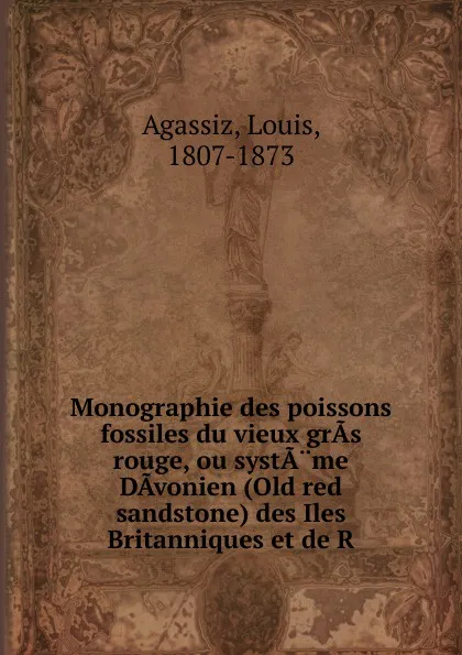 Обложка книги Monographie des poissons fossiles du vieux gras rouge, ou systame Davonien (Old red sandstone) des Iles Britanniques et de R, Louis Agassiz