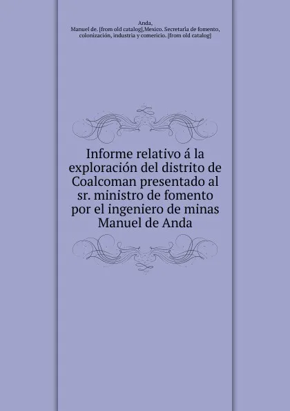 Обложка книги Informe relativo a la exploracion del distrito de Coalcoman presentado al sr. ministro de fomento por el ingeniero de minas Manuel de Anda, Manuel de Anda