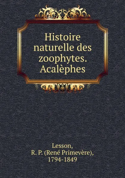 Обложка книги Histoire naturelle des zoophytes. Acalephes, René Primevère Lesson