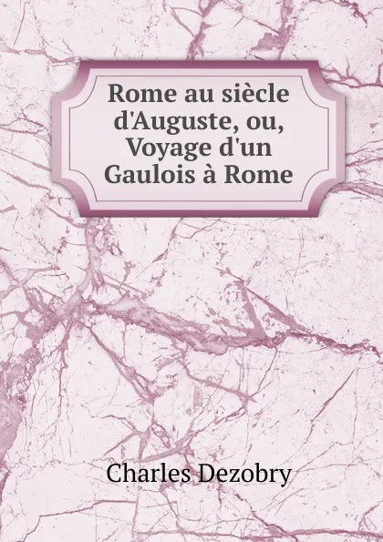 Обложка книги Rome au siecle d.Auguste, ou, Voyage d.un Gaulois a Rome, Charles Dezobry