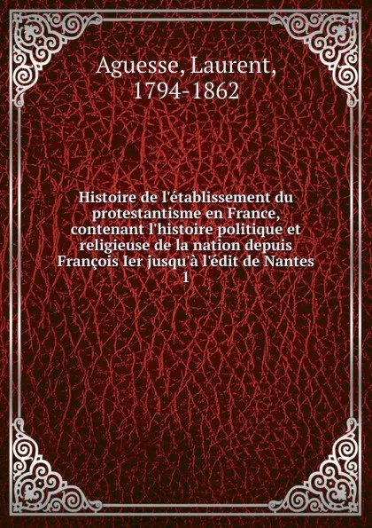 Обложка книги Histoire de l.etablissement du protestantisme en France, contenant l.histoire politique et religieuse de la nation depuis Francois Ier jusqu.a l.edit de Nantes, Laurent Aguesse