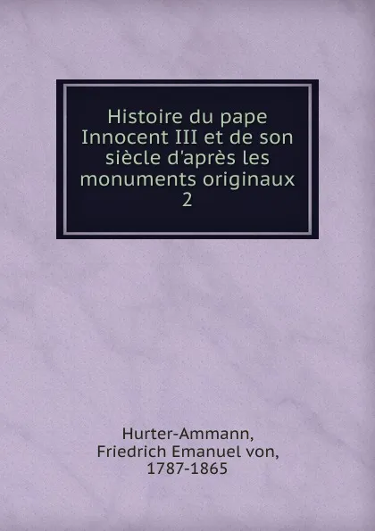 Обложка книги Histoire du pape Innocent III et de son siecle d.apres les monuments originaux, Friedrich Emanuel von Hurter-Ammann