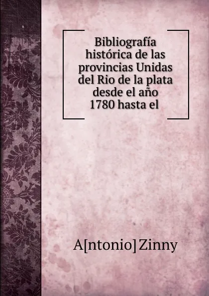 Обложка книги Bibliografia historica de las provincias Unidas del Rio de la plata desde el ano 1780 hasta el, Antonio Zinny