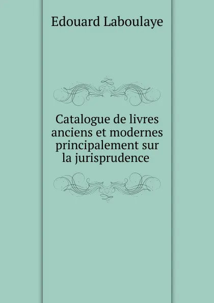 Обложка книги Catalogue de livres anciens et modernes principalement sur la jurisprudence, Edouard Laboulaye