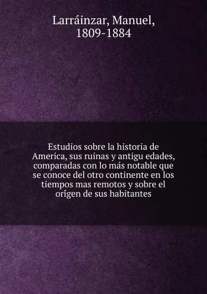 Обложка книги Estudios sobre la historia de America, sus ruinas y antiguedades, comparadas con lo mas notable que se conoce del otro continente en los tiempos mas remotos y sobre el origen de sus habitantes, Manuel Larrainzar