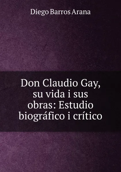 Обложка книги Don Claudio Gay, su vida i sus obras, Diego Barros Arana